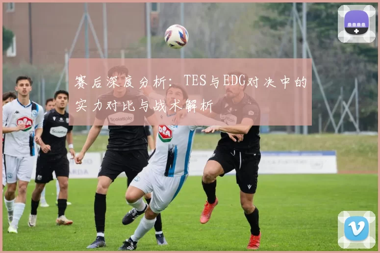 赛后深度分析：TES与EDG对决中的实力对比与战术解析