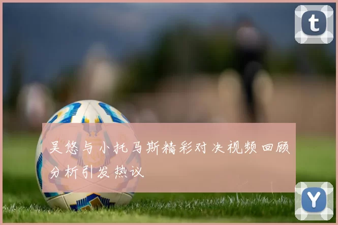 吴悠与小托马斯精彩对决视频回顾分析引发热议