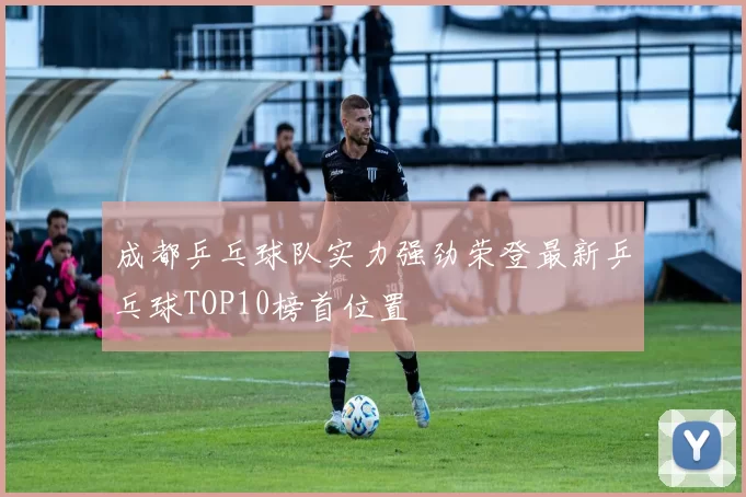 成都乒乓球队实力强劲荣登最新乒乓球TOP10榜首位置