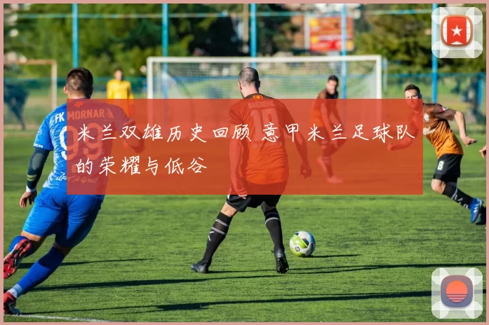 米兰双雄历史回顾 意甲米兰足球队的荣耀与低谷