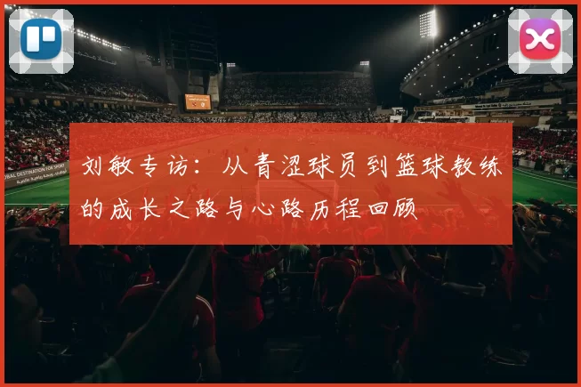 刘敏专访：从青涩球员到篮球教练的成长之路与心路历程回顾