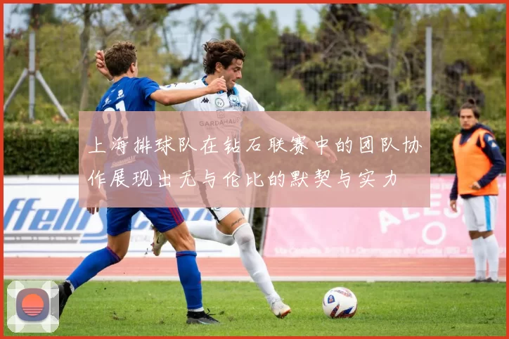 上海排球队在钻石联赛中的团队协作展现出无与伦比的默契与实力