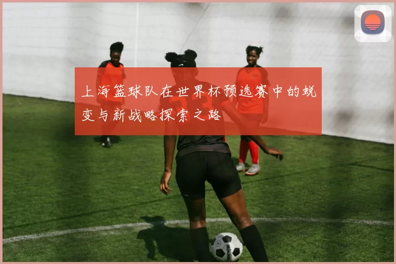 上海篮球队在世界杯预选赛中的蜕变与新战略探索之路