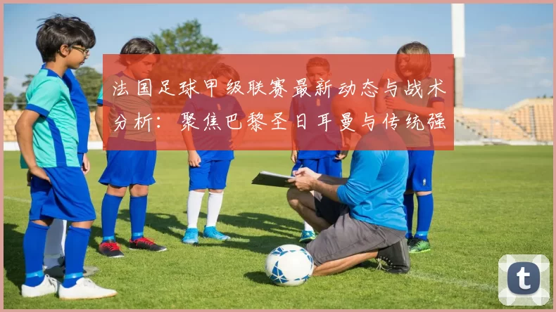 法国足球甲级联赛最新动态与战术分析：聚焦巴黎圣日耳曼与传统强队对决