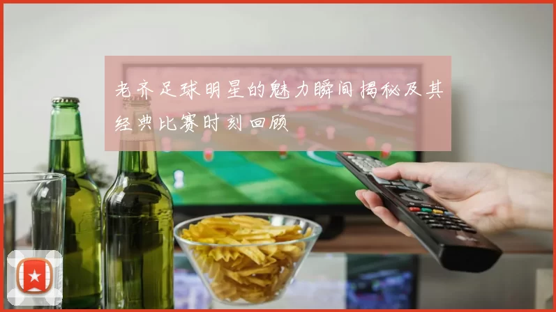 老齐足球明星的魅力瞬间揭秘及其经典比赛时刻回顾