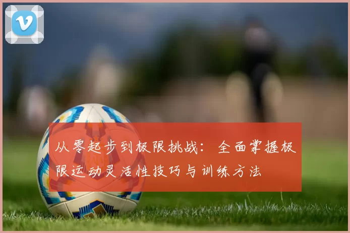 从零起步到极限挑战：全面掌握极限运动灵活性技巧与训练方法