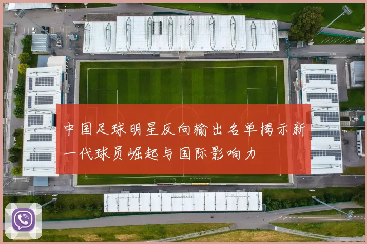 中国足球明星反向输出名单揭示新一代球员崛起与国际影响力