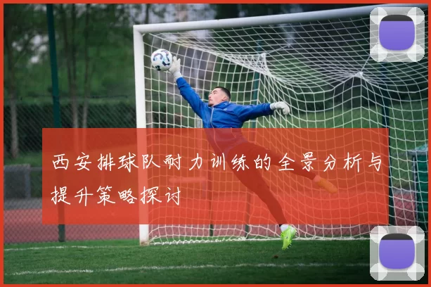 西安排球队耐力训练的全景分析与提升策略探讨