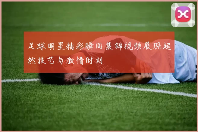 足球明星精彩瞬间集锦视频展现超然技艺与激情时刻