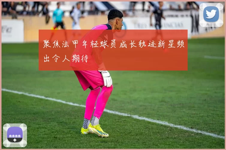 聚焦法甲年轻球员成长轨迹新星频出令人期待