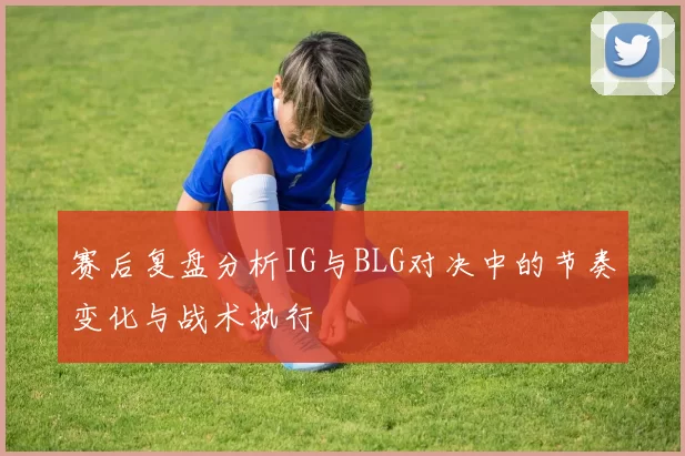 赛后复盘分析IG与BLG对决中的节奏变化与战术执行