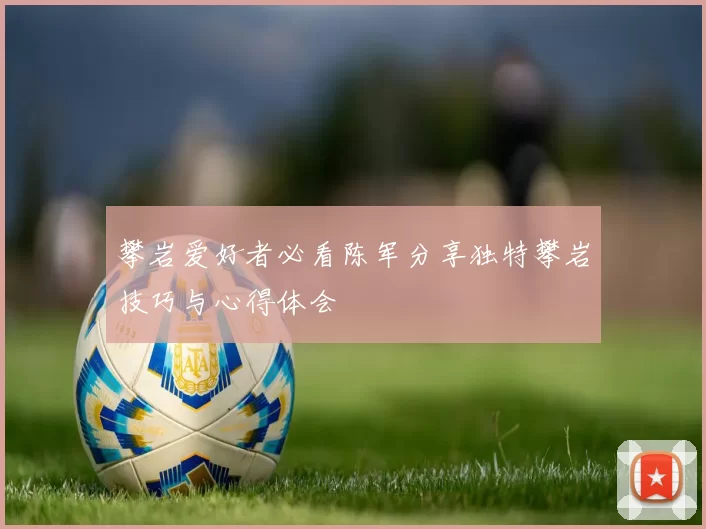 攀岩爱好者必看陈军分享独特攀岩技巧与心得体会