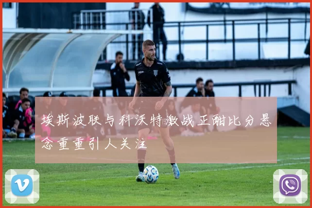 埃斯波联与科沃特激战正酣比分悬念重重引人关注