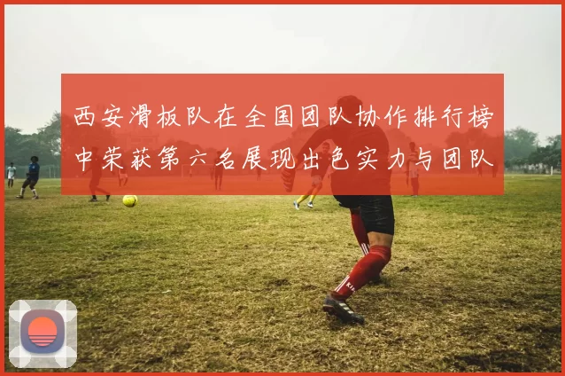 西安滑板队在全国团队协作排行榜中荣获第六名展现出色实力与团队精神