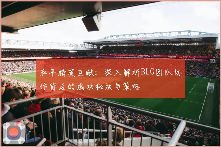 和平精英巨献：深入解析BLG团队协作背后的成功秘诀与策略