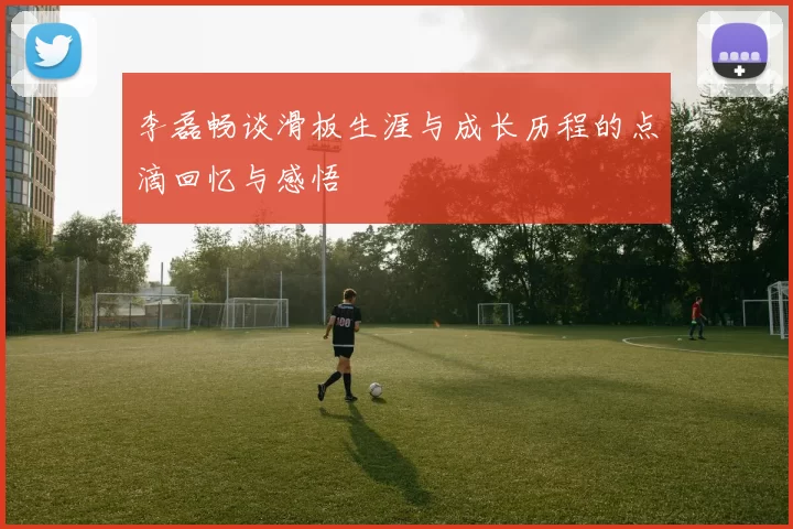 李磊畅谈滑板生涯与成长历程的点滴回忆与感悟