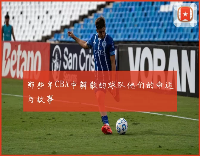 那些年CBA中解散的球队他们的命运与故事