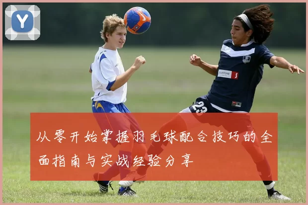 从零开始掌握羽毛球配合技巧的全面指南与实战经验分享