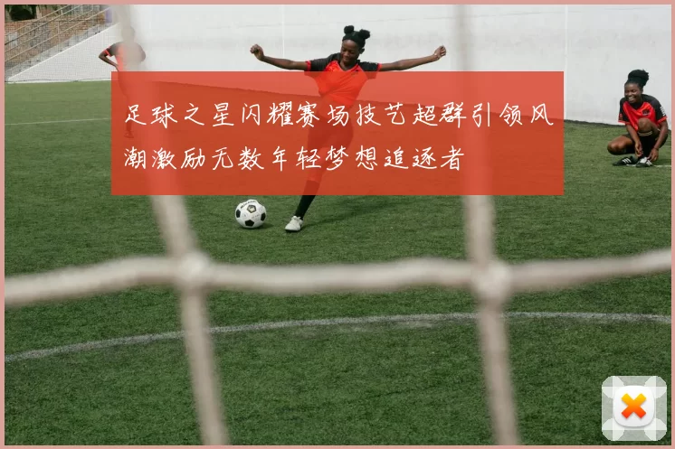 足球之星闪耀赛场技艺超群引领风潮激励无数年轻梦想追逐者