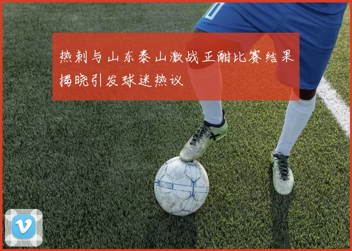 热刺与山东泰山激战正酣比赛结果揭晓引发球迷热议