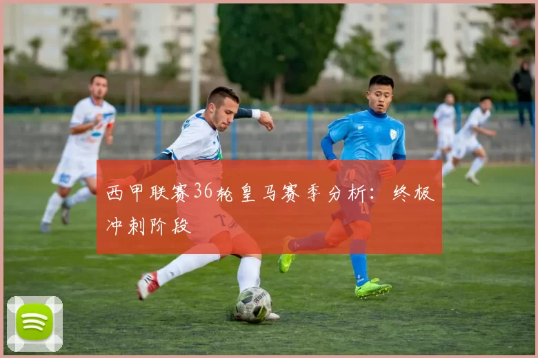 西甲联赛36轮皇马赛季分析：终极冲刺阶段