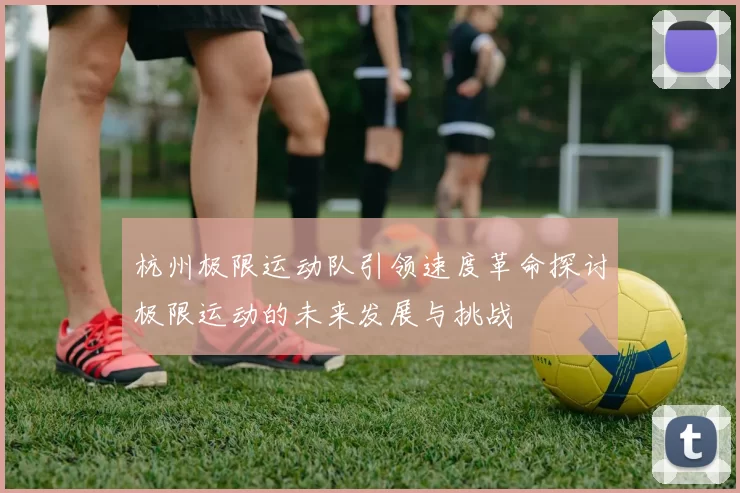 杭州极限运动队引领速度革命探讨极限运动的未来发展与挑战