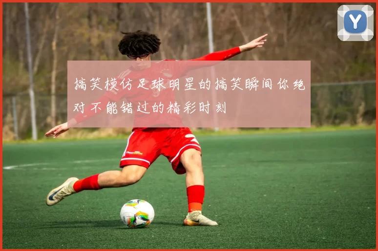 搞笑模仿足球明星的搞笑瞬间你绝对不能错过的精彩时刻