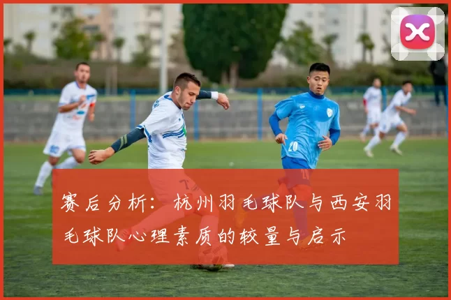 赛后分析：杭州羽毛球队与西安羽毛球队心理素质的较量与启示