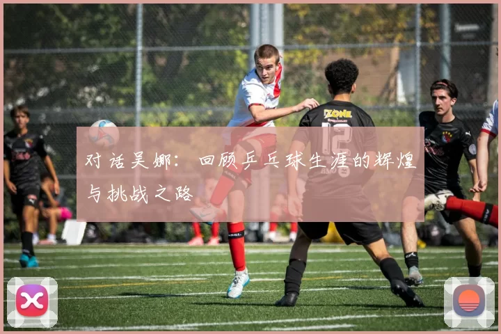 对话吴娜：回顾乒乓球生涯的辉煌与挑战之路