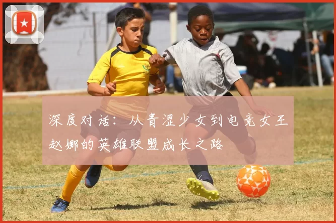深度对话：从青涩少女到电竞女王赵娜的英雄联盟成长之路