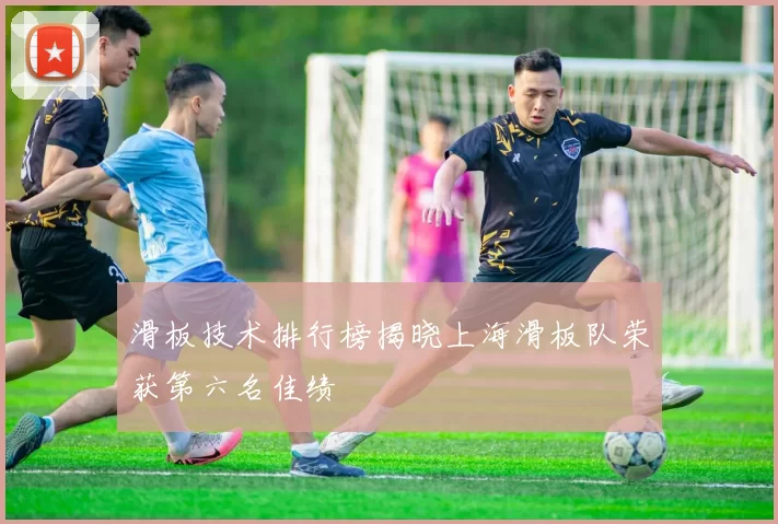 滑板技术排行榜揭晓上海滑板队荣获第六名佳绩