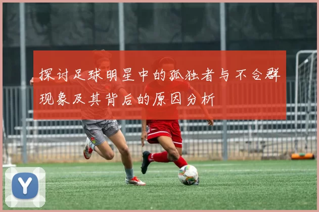 探讨足球明星中的孤独者与不合群现象及其背后的原因分析