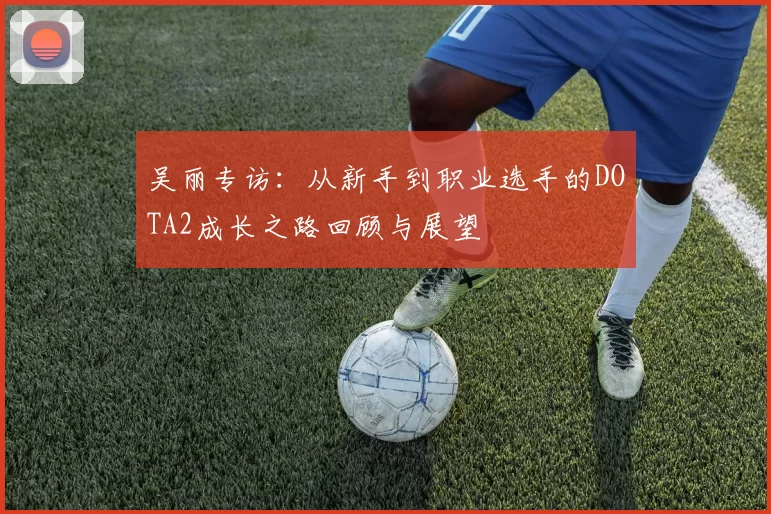吴丽专访：从新手到职业选手的DOTA2成长之路回顾与展望