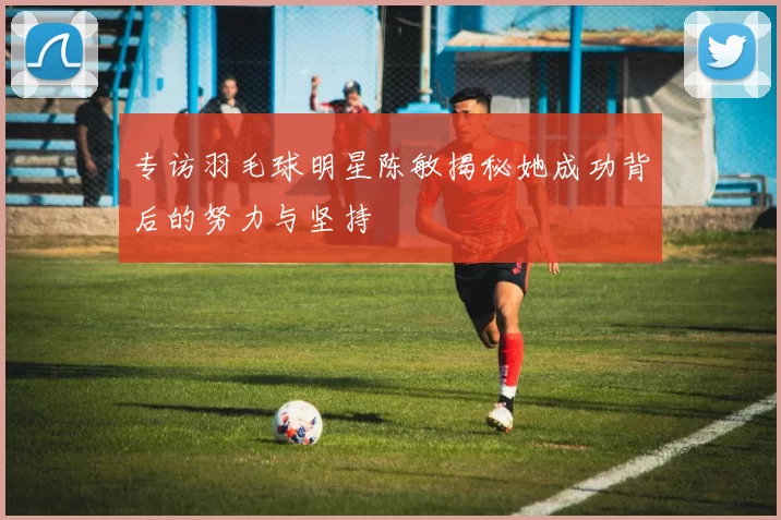 专访羽毛球明星陈敏揭秘她成功背后的努力与坚持