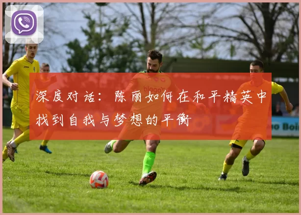 深度对话：陈丽如何在和平精英中找到自我与梦想的平衡