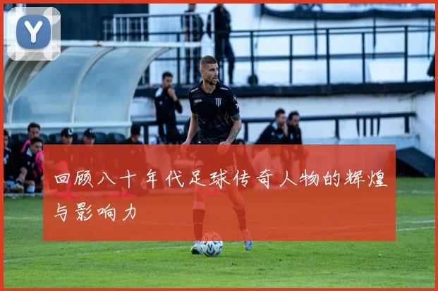 回顾八十年代足球传奇人物的辉煌与影响力