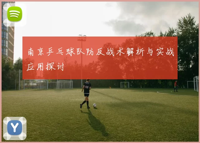 南京乒乓球队防反战术解析与实战应用探讨