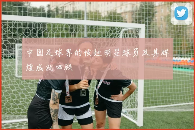 中国足球界的侯姓明星球员及其辉煌成就回顾