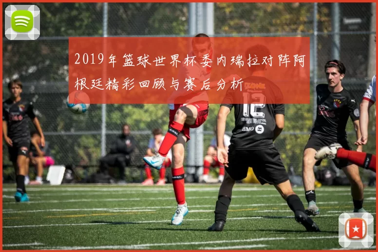 2019年篮球世界杯委内瑞拉对阵阿根廷精彩回顾与赛后分析