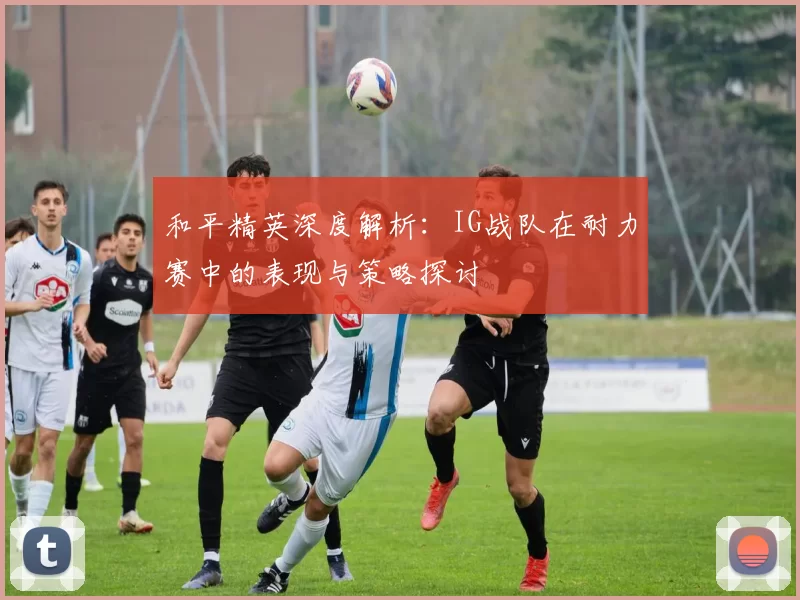 和平精英深度解析：IG战队在耐力赛中的表现与策略探讨