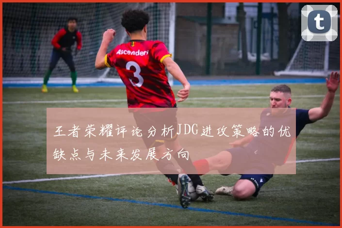 王者荣耀评论分析JDG进攻策略的优缺点与未来发展方向