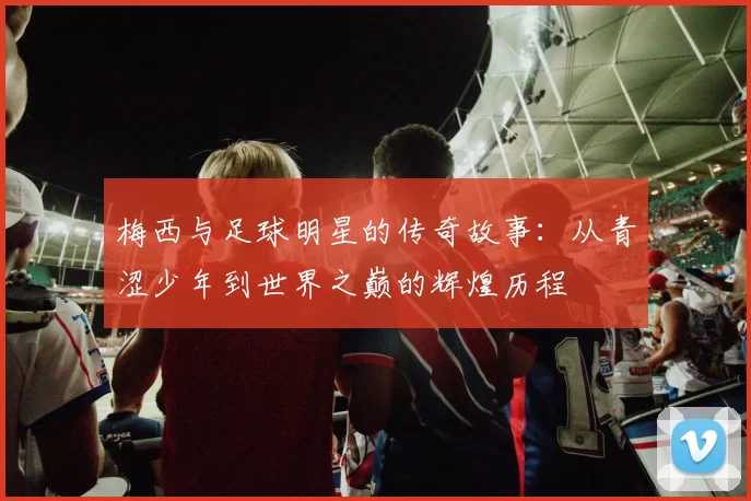 梅西与足球明星的传奇故事：从青涩少年到世界之巅的辉煌历程