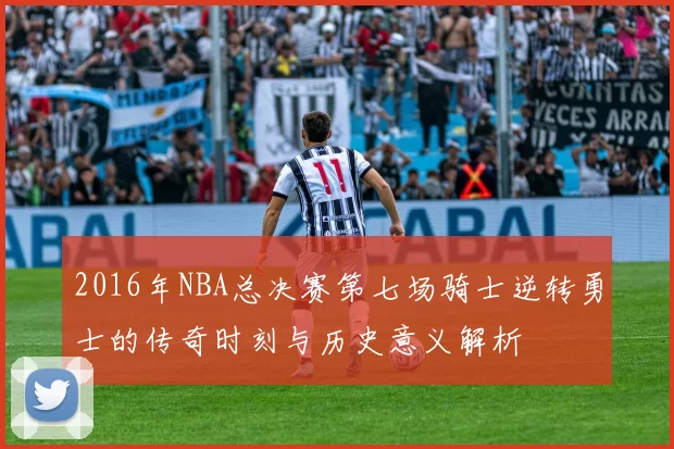 2016年NBA总决赛第七场骑士逆转勇士的传奇时刻与历史意义解析