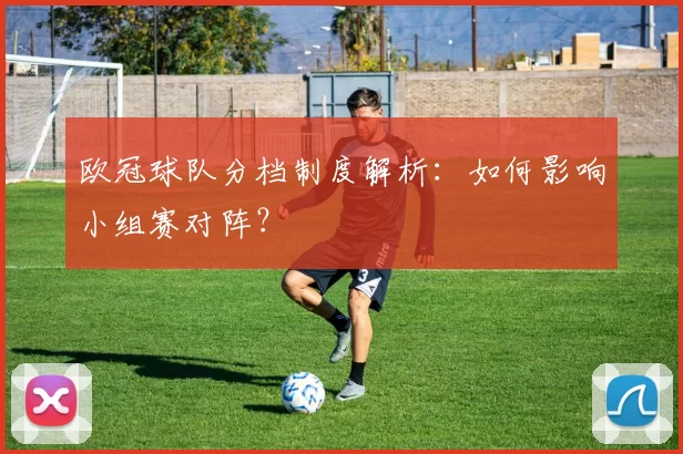 欧冠球队分档制度解析：如何影响小组赛对阵？