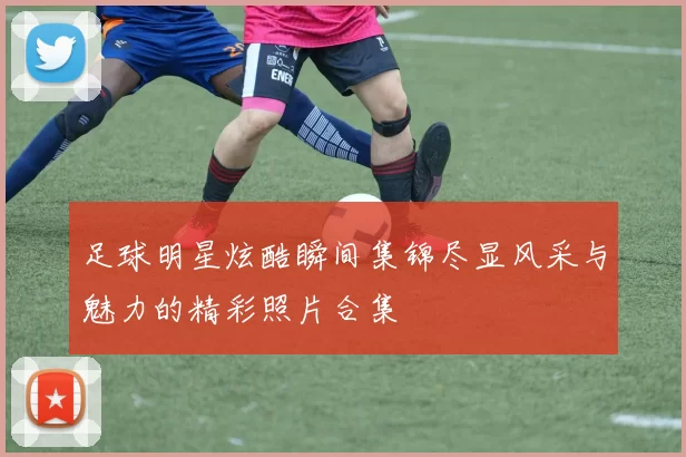 足球明星炫酷瞬间集锦尽显风采与魅力的精彩照片合集