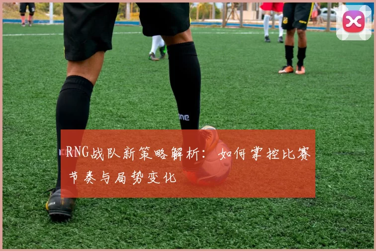 RNG战队新策略解析：如何掌控比赛节奏与局势变化