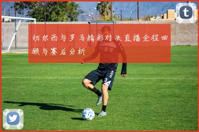 切尔西与罗马精彩对决直播全程回顾与赛后分析