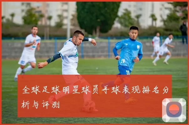 全球足球明星球员手球表现排名分析与评测