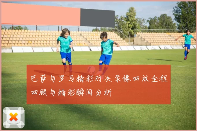 巴萨与罗马精彩对决录像回放全程回顾与精彩瞬间分析