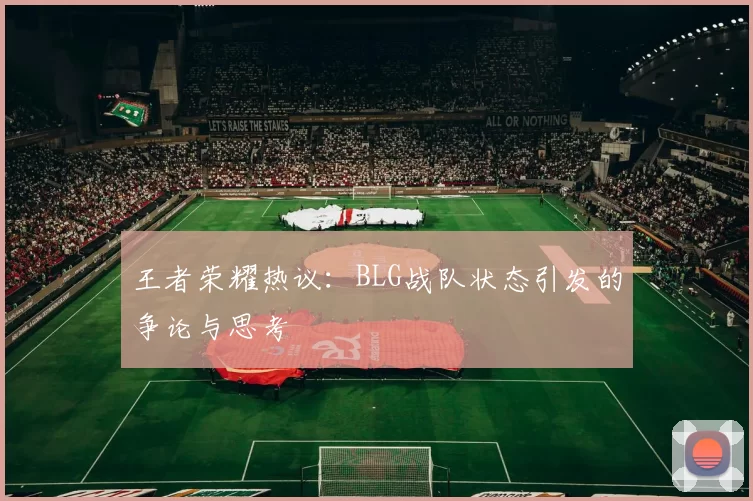 王者荣耀热议：BLG战队状态引发的争论与思考